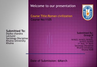 Welcome to our presentation
Submitted To:
Dipika chandra
Lecturer
Sociology Discipline
Khulna University
Khulna
Submitted By:
Group:K
ID-
161622,161623,161625,
161633,161652
1st Year, 1st Term
Sociology Discipline
Khulna University
Khulna-9208
Date of Submission: 6March
Course Title:Roman civilization
Course No:1105
 