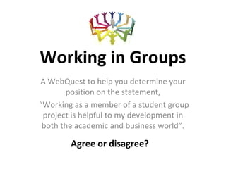 Working in Groups
A WebQuest to help you determine your
       position on the statement,
“Working as a member of a student group
 project is helpful to my development in
 both the academic and business world”.
                      .
        Agree or disagree?
 