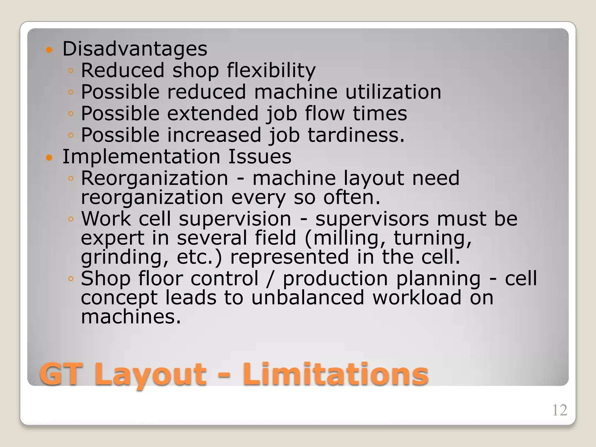 GT Layout - Limitations
 Disadvantages
◦ Reduced shop flexibility
◦ Possible reduced machine utilization
◦ Possible extended job flow times
◦ Possible increased job tardiness.
 Implementation Issues
◦ Reorganization - machine layout need
reorganization every so often.
◦ Work cell supervision - supervisors must be
expert in several field (milling, turning,
grinding, etc.) represented in the cell.
◦ Shop floor control / production planning - cell
concept leads to unbalanced workload on
machines.
12
 