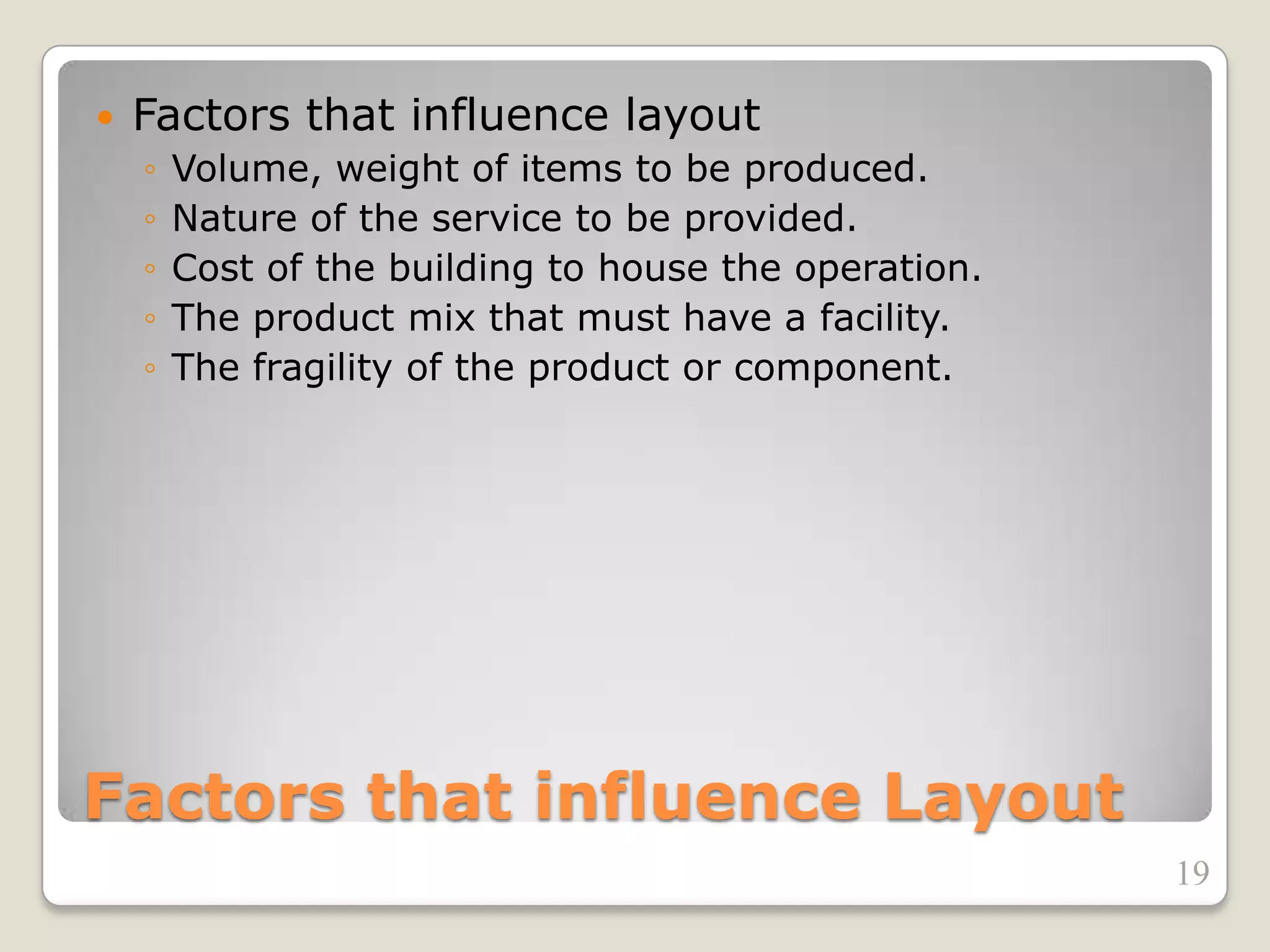 Factors that influence Layout
 Factors that influence layout
◦ Volume, weight of items to be produced.
◦ Nature of the service to be provided.
◦ Cost of the building to house the operation.
◦ The product mix that must have a facility.
◦ The fragility of the product or component.
19
 