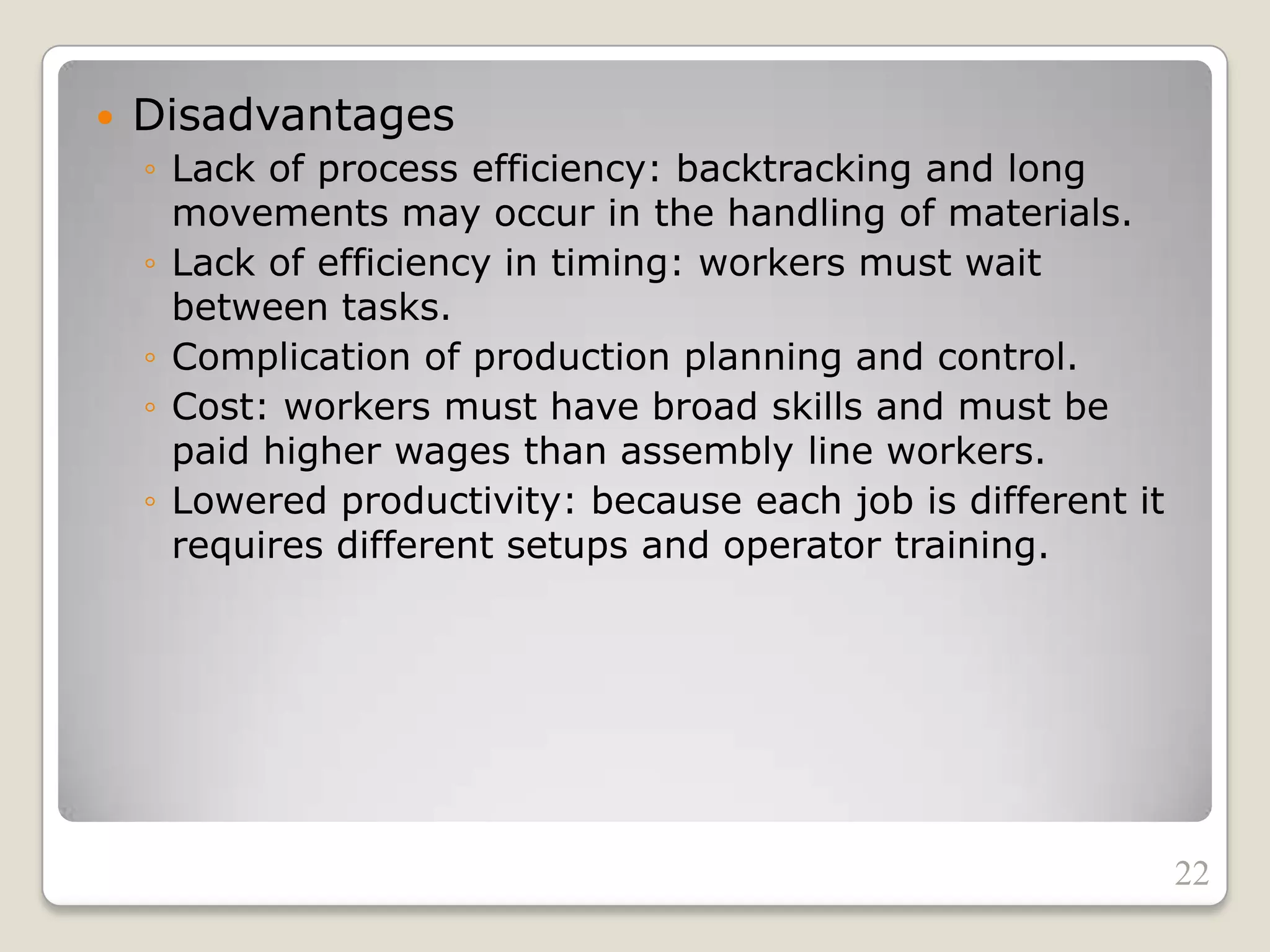  Disadvantages
◦ Lack of process efficiency: backtracking and long
movements may occur in the handling of materials.
◦ Lack of efficiency in timing: workers must wait
between tasks.
◦ Complication of production planning and control.
◦ Cost: workers must have broad skills and must be
paid higher wages than assembly line workers.
◦ Lowered productivity: because each job is different it
requires different setups and operator training.
22
 