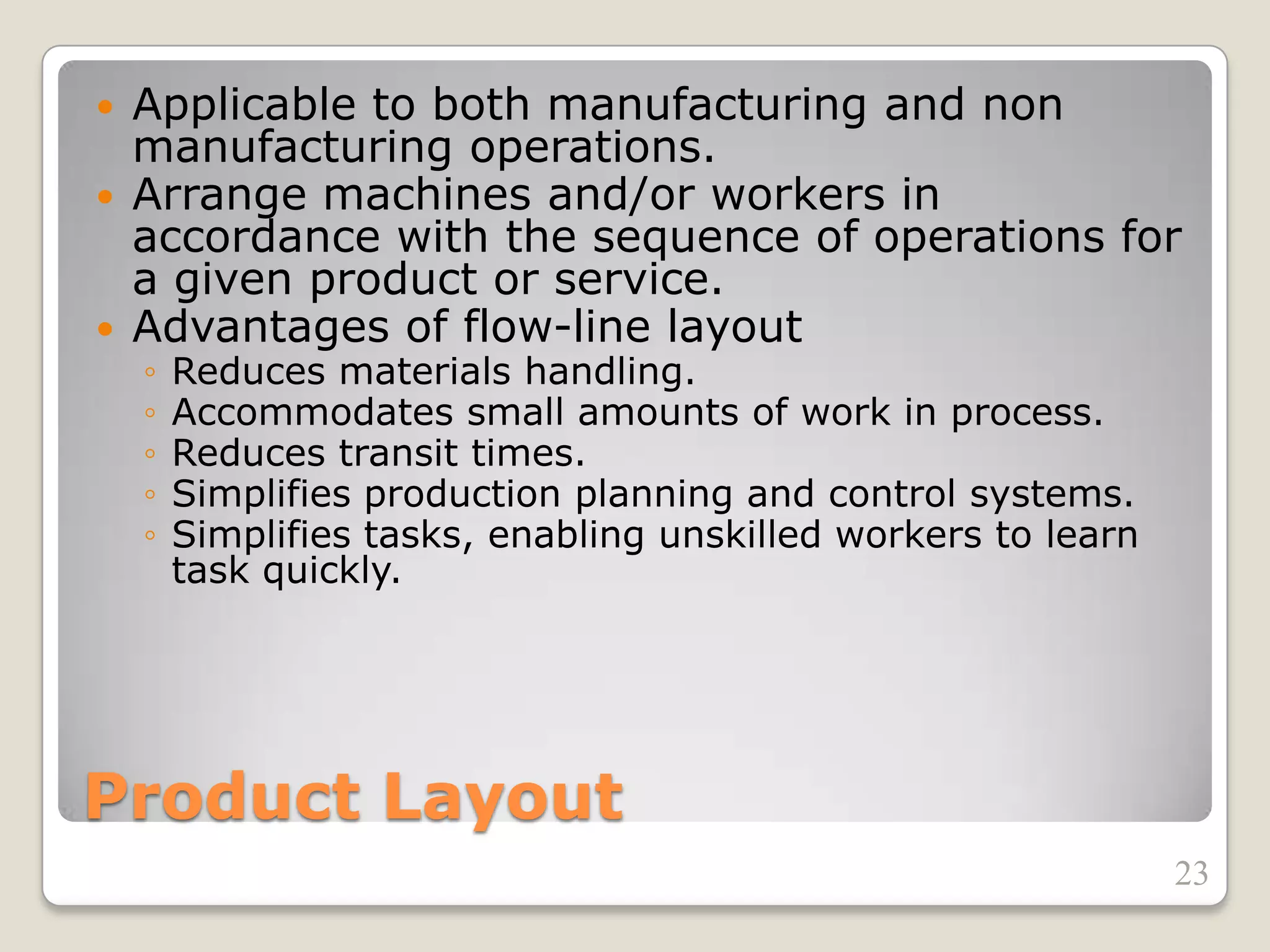 Product Layout
 Applicable to both manufacturing and non
manufacturing operations.
 Arrange machines and/or workers in
accordance with the sequence of operations for
a given product or service.
 Advantages of flow-line layout
◦ Reduces materials handling.
◦ Accommodates small amounts of work in process.
◦ Reduces transit times.
◦ Simplifies production planning and control systems.
◦ Simplifies tasks, enabling unskilled workers to learn
task quickly.
23
 