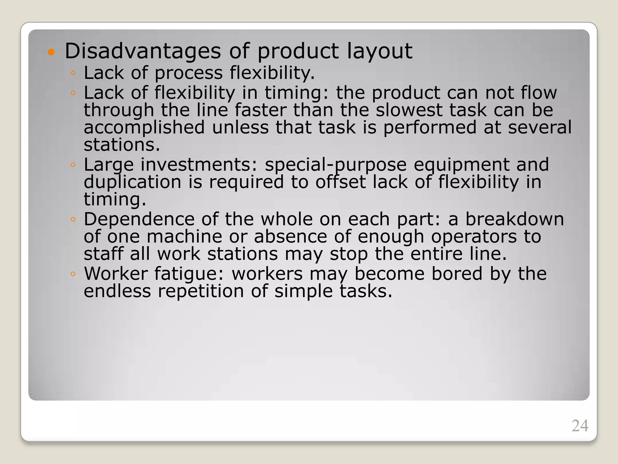  Disadvantages of product layout
◦ Lack of process flexibility.
◦ Lack of flexibility in timing: the product can not flow
through the line faster than the slowest task can be
accomplished unless that task is performed at several
stations.
◦ Large investments: special-purpose equipment and
duplication is required to offset lack of flexibility in
timing.
◦ Dependence of the whole on each part: a breakdown
of one machine or absence of enough operators to
staff all work stations may stop the entire line.
◦ Worker fatigue: workers may become bored by the
endless repetition of simple tasks.
24
 