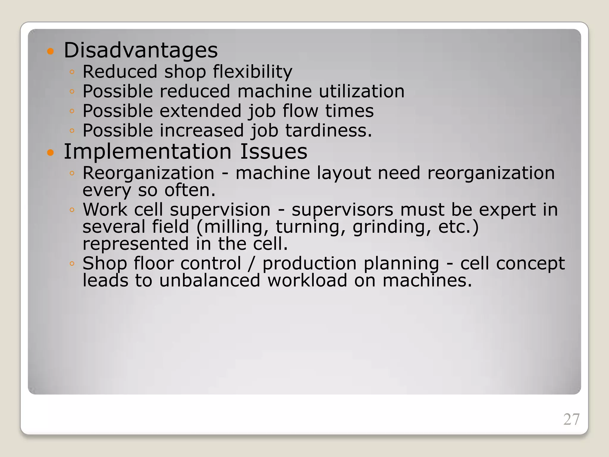  Disadvantages
◦ Reduced shop flexibility
◦ Possible reduced machine utilization
◦ Possible extended job flow times
◦ Possible increased job tardiness.
 Implementation Issues
◦ Reorganization - machine layout need reorganization
every so often.
◦ Work cell supervision - supervisors must be expert in
several field (milling, turning, grinding, etc.)
represented in the cell.
◦ Shop floor control / production planning - cell concept
leads to unbalanced workload on machines.
27
 