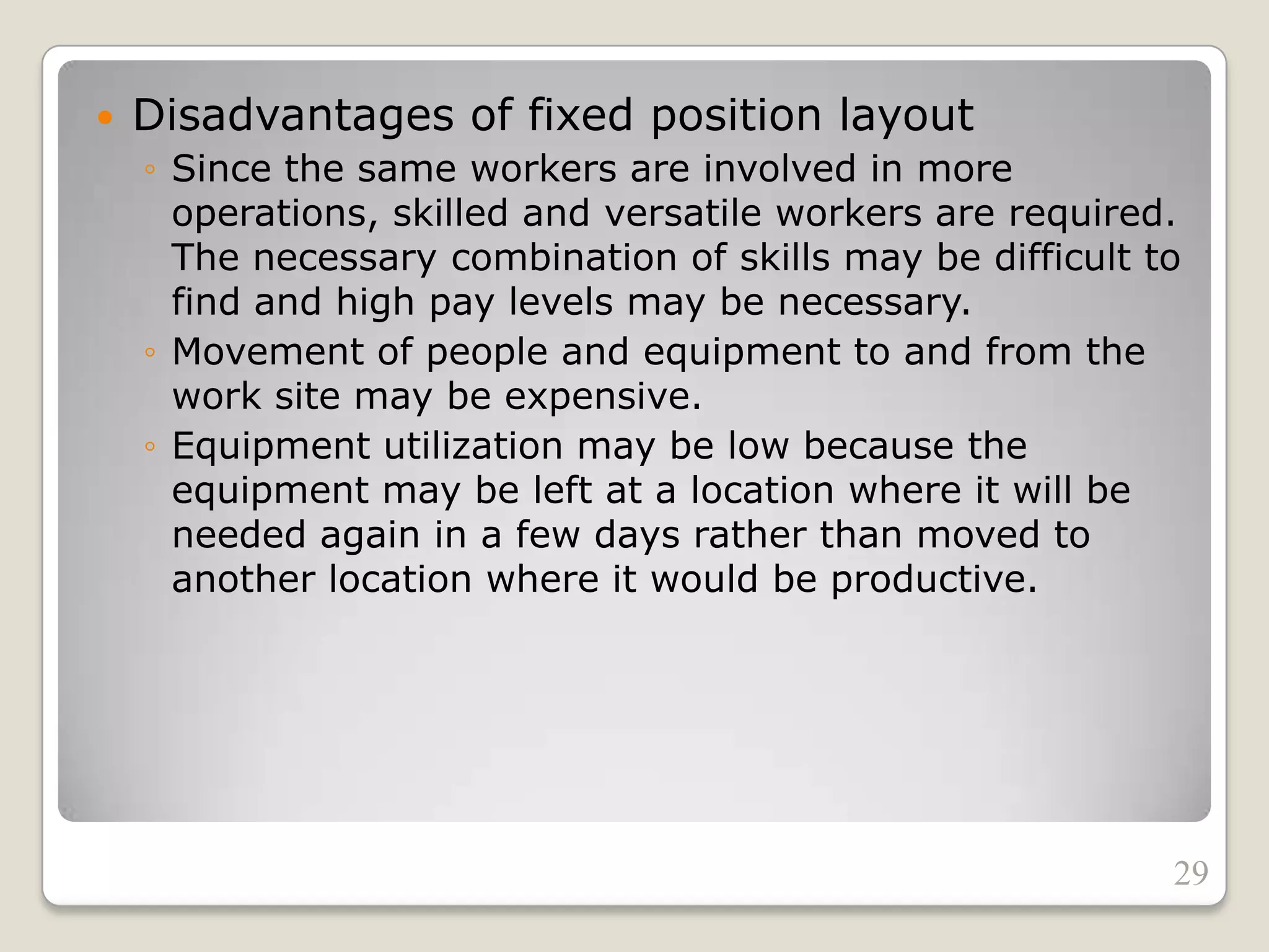  Disadvantages of fixed position layout
◦ Since the same workers are involved in more
operations, skilled and versatile workers are required.
The necessary combination of skills may be difficult to
find and high pay levels may be necessary.
◦ Movement of people and equipment to and from the
work site may be expensive.
◦ Equipment utilization may be low because the
equipment may be left at a location where it will be
needed again in a few days rather than moved to
another location where it would be productive.
29
 