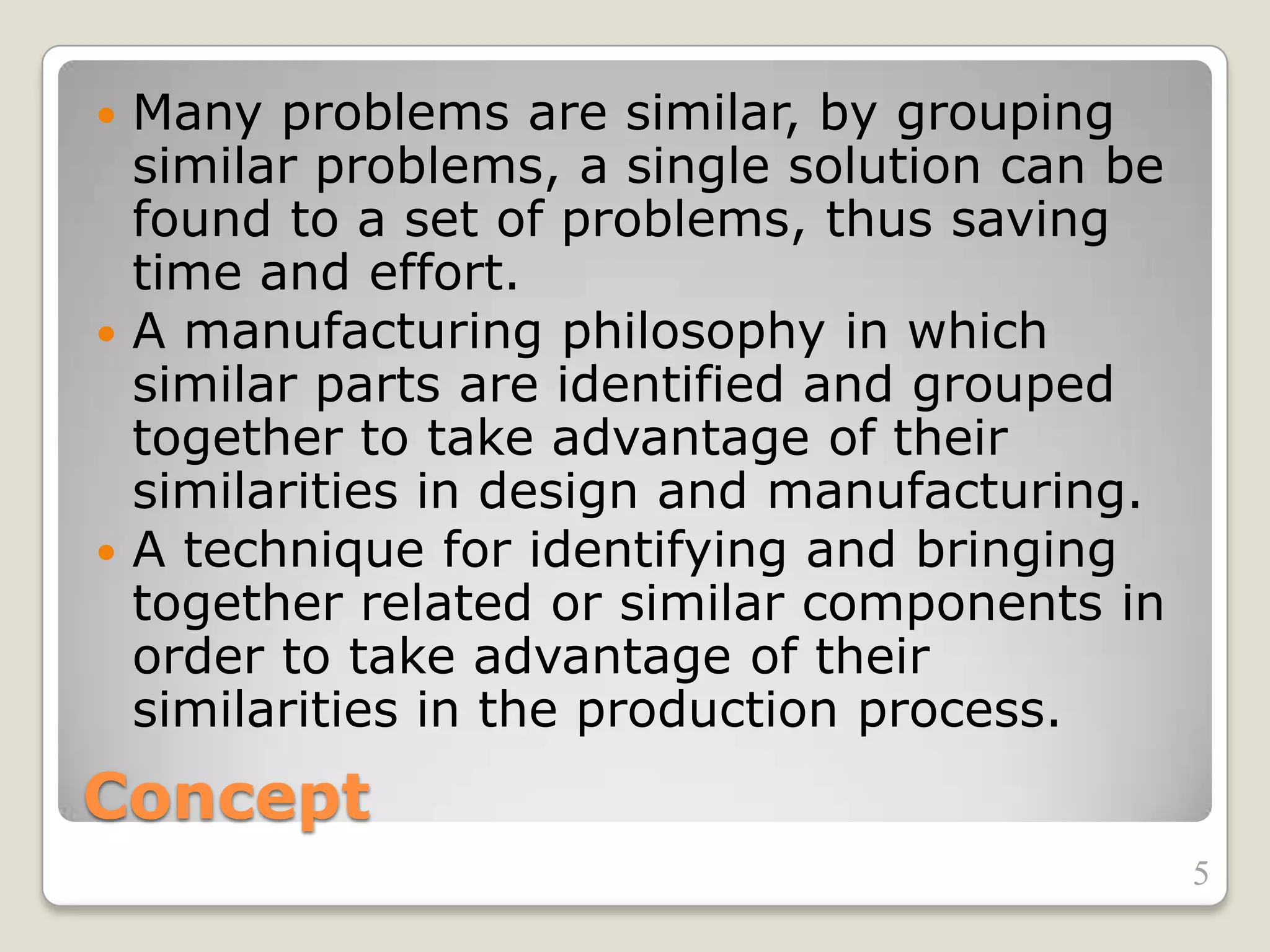 Concept
 Many problems are similar, by grouping
similar problems, a single solution can be
found to a set of problems, thus saving
time and effort.
 A manufacturing philosophy in which
similar parts are identified and grouped
together to take advantage of their
similarities in design and manufacturing.
 A technique for identifying and bringing
together related or similar components in
order to take advantage of their
similarities in the production process.
5
 