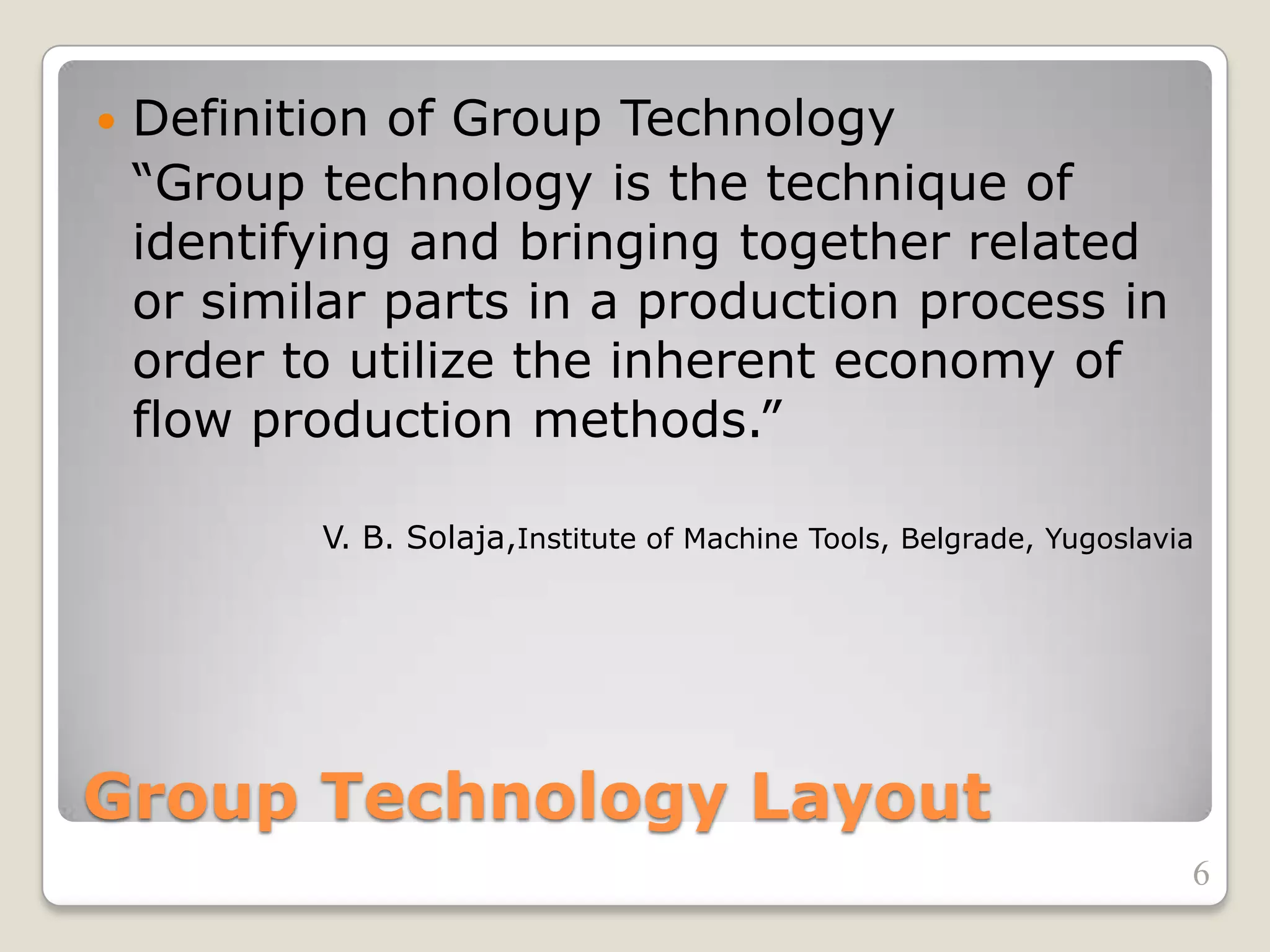 Group Technology Layout
 Definition of Group Technology
“Group technology is the technique of
identifying and bringing together related
or similar parts in a production process in
order to utilize the inherent economy of
flow production methods.”
V. B. Solaja,Institute of Machine Tools, Belgrade, Yugoslavia
6
 