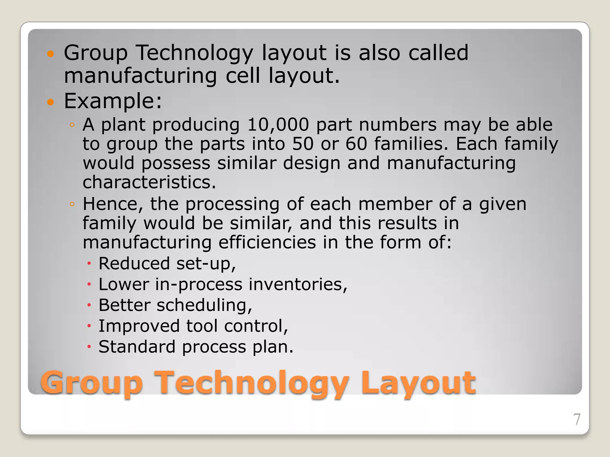 Group Technology Layout
 Group Technology layout is also called
manufacturing cell layout.
 Example:
◦ A plant producing 10,000 part numbers may be able
to group the parts into 50 or 60 families. Each family
would possess similar design and manufacturing
characteristics.
◦ Hence, the processing of each member of a given
family would be similar, and this results in
manufacturing efficiencies in the form of:
 Reduced set-up,
 Lower in-process inventories,
 Better scheduling,
 Improved tool control,
 Standard process plan.
7
 