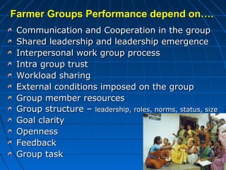 Farmer Groups Performance depend on….Farmer Groups Performance depend on….
Communication and Cooperation in the groupCommunication and Cooperation in the group
Shared leadership and leadership emergenceShared leadership and leadership emergence
Interpersonal work group processInterpersonal work group process
Intra group trustIntra group trust
Workload sharingWorkload sharing
External conditions imposed on the groupExternal conditions imposed on the group
Group member resourcesGroup member resources
Group structure –Group structure – leadership, roles, norms, status, sizeleadership, roles, norms, status, size
Goal clarityGoal clarity
OpennessOpenness
FeedbackFeedback
Group taskGroup task
 