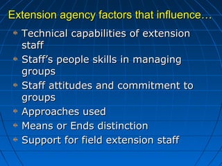 Extension agency factors that influence…Extension agency factors that influence…
Technical capabilities of extensionTechnical capabilities of extension
staffstaff
Staff’s people skills in managingStaff’s people skills in managing
groupsgroups
Staff attitudes and commitment toStaff attitudes and commitment to
groupsgroups
Approaches usedApproaches used
Means or Ends distinctionMeans or Ends distinction
Support for field extension staffSupport for field extension staff
 