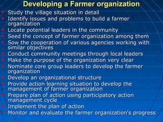 Developing a Farmer organizationDeveloping a Farmer organization
 Study the village situation in detailStudy the village situation in detail
 Identify issues and problems to build a farmerIdentify issues and problems to build a farmer
organizationorganization
 Locate potential leaders in the communityLocate potential leaders in the community
 Seed the concept of farmer organization among themSeed the concept of farmer organization among them
 Sow the cooperation of various agencies working withSow the cooperation of various agencies working with
similar objectivessimilar objectives
 Conduct community meetings through local leadersConduct community meetings through local leaders
 Make the purpose of the organization very clearMake the purpose of the organization very clear
 Nominate core group leaders to develop the farmerNominate core group leaders to develop the farmer
organizationorganization
 Develop an organizational structureDevelop an organizational structure
 Provide action learning situation to develop theProvide action learning situation to develop the
management of farmer organizationmanagement of farmer organization
 Prepare plan of action using participatory actionPrepare plan of action using participatory action
management cyclemanagement cycle
 Implement the plan of actionImplement the plan of action
 Monitor and evaluate the farmer organization's progressMonitor and evaluate the farmer organization's progress
 