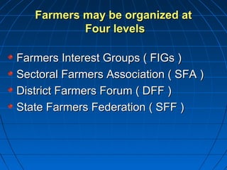 Farmers may be organized atFarmers may be organized at
Four levelsFour levels
Farmers Interest Groups ( FIGs )Farmers Interest Groups ( FIGs )
Sectoral Farmers Association ( SFA )Sectoral Farmers Association ( SFA )
District Farmers Forum ( DFF )District Farmers Forum ( DFF )
State Farmers Federation ( SFF )State Farmers Federation ( SFF )
 