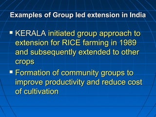 Examples of Group led extension in IndiaExamples of Group led extension in India
 KERALAKERALA initiated group approach toinitiated group approach to
extension for RICE farming in 1989extension for RICE farming in 1989
and subsequently extended to otherand subsequently extended to other
cropscrops
 Formation of community groups toFormation of community groups to
improve productivity and reduce costimprove productivity and reduce cost
of cultivationof cultivation
 