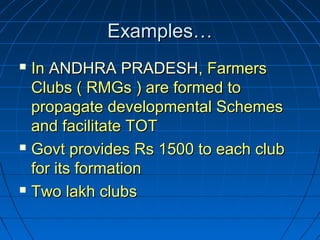 Examples…Examples…
 InIn ANDHRA PRADESHANDHRA PRADESH, Farmers, Farmers
Clubs ( RMGs ) are formed toClubs ( RMGs ) are formed to
propagate developmental Schemespropagate developmental Schemes
and facilitate TOTand facilitate TOT
 Govt provides Rs 1500 to each clubGovt provides Rs 1500 to each club
for its formationfor its formation
 Two lakh clubsTwo lakh clubs
 