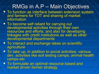 RMGs in A.P – Main ObjectivesRMGs in A.P – Main Objectives
 To function as interface between extension systemTo function as interface between extension system
and farmers for TOT and sharing of marketand farmers for TOT and sharing of market
informationinformation
 To become self reliant for carrying outTo become self reliant for carrying out
developmental activities through their owndevelopmental activities through their own
resources and efforts; and also for developingresources and efforts; and also for developing
linkages with credit institutions as well as otherlinkages with credit institutions as well as other
developmental departmentsdevelopmental departments
 To interact and exchange ideas on scientificTo interact and exchange ideas on scientific
agricultureagriculture
 To take up, in addition to social activities, variousTo take up, in addition to social activities, various
dev. activities like soil testing camps, animal healthdev. activities like soil testing camps, animal health
camps etccamps etc
 To formulate an optimal resource based andTo formulate an optimal resource based and
market driven farmer strategymarket driven farmer strategy
 