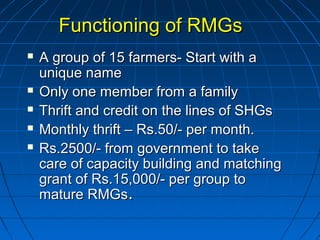 Functioning of RMGsFunctioning of RMGs
 A group of 15 farmers- Start with aA group of 15 farmers- Start with a
unique nameunique name
 Only one member from a familyOnly one member from a family
 Thrift and credit on the lines of SHGsThrift and credit on the lines of SHGs
 Monthly thrift – Rs.50/- per month.Monthly thrift – Rs.50/- per month.
 Rs.2500/- from government to takeRs.2500/- from government to take
care of capacity building and matchingcare of capacity building and matching
grant of Rs.15,000/- per group togrant of Rs.15,000/- per group to
mature RMGsmature RMGs..
 
