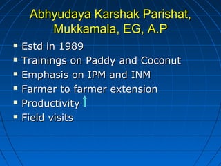 Abhyudaya Karshak Parishat,Abhyudaya Karshak Parishat,
Mukkamala, EG, A.PMukkamala, EG, A.P
 Estd in 1989Estd in 1989
 Trainings on Paddy and CoconutTrainings on Paddy and Coconut
 Emphasis on IPM and INMEmphasis on IPM and INM
 Farmer to farmer extensionFarmer to farmer extension
 ProductivityProductivity
 Field visitsField visits
 