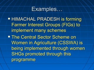 Examples…Examples…
 HIMACHAL PRADESHHIMACHAL PRADESH is formingis forming
Farmer Interest Groups (FIGs) toFarmer Interest Groups (FIGs) to
implement many schemesimplement many schemes
 The Central Sector Scheme onThe Central Sector Scheme on
Women in Agriculture (CSSWA) isWomen in Agriculture (CSSWA) is
being implemented through womenbeing implemented through women
SHGs promoted through thisSHGs promoted through this
programmeprogramme
 