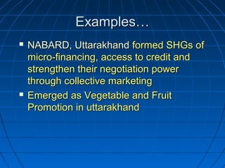 Examples…Examples…
 NABARD, UttarakhandNABARD, Uttarakhand formed SHGs offormed SHGs of
micro-financing, access to credit andmicro-financing, access to credit and
strengthen their negotiation powerstrengthen their negotiation power
through collective marketingthrough collective marketing
 Emerged as Vegetable and FruitEmerged as Vegetable and Fruit
Promotion in uttarakhandPromotion in uttarakhand
 