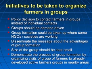 Initiatives to be taken to organizeInitiatives to be taken to organize
farmers in groupsfarmers in groups
 Policy decision to contact farmers in groupsPolicy decision to contact farmers in groups
instead of individual contactsinstead of individual contacts
 Groups should be demand drivenGroups should be demand driven
 Group formation could be taken up where someGroup formation could be taken up where some
NGOs / societies are workingNGOs / societies are working
 Disseminate the message about the advantagesDisseminate the message about the advantages
of group formationof group formation
 Size of the group should be kept smallSize of the group should be kept small
 Demonstrate the process of group formation byDemonstrate the process of group formation by
organizing visits of group of farmers to alreadyorganizing visits of group of farmers to already
developed active farmers groups in nearby areasdeveloped active farmers groups in nearby areas
 