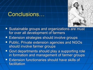 Conclusions…Conclusions…
 Sustainable groups and organizations are mustSustainable groups and organizations are must
for over all development of farmersfor over all development of farmers
 Extension strategies should involve groupsExtension strategies should involve groups
 Public, Private extension agencies and NGOsPublic, Private extension agencies and NGOs
should involve farmer groupsshould involve farmer groups
 Govt departments should play a supporting roleGovt departments should play a supporting role
in formation and management of farmer groupsin formation and management of farmer groups
 Extension functionaries should have skills ofExtension functionaries should have skills of
facilitationfacilitation
 