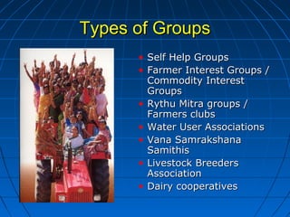Types of GroupsTypes of Groups
• Self Help GroupsSelf Help Groups
• Farmer Interest Groups /Farmer Interest Groups /
Commodity InterestCommodity Interest
GroupsGroups
• Rythu Mitra groups /Rythu Mitra groups /
Farmers clubsFarmers clubs
• Water User AssociationsWater User Associations
• Vana SamrakshanaVana Samrakshana
SamithisSamithis
• Livestock BreedersLivestock Breeders
AssociationAssociation
• Dairy cooperativesDairy cooperatives
 