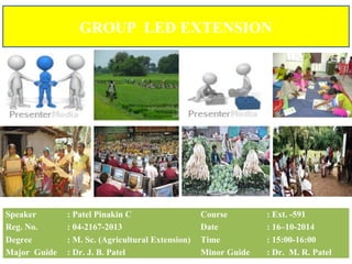 GROUP LED EXTENSION
Speaker : Patel Pinakin C Course : Ext. -591
Reg. No. : 04-2167-2013 Date : 16–10-2014
Degree : M. Sc. (Agricultural Extension) Time : 15:00-16:00
Major Guide : Dr. J. B. Patel Minor Guide : Dr. M. R. Patel
 