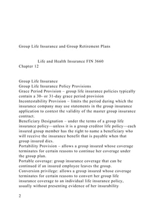 Group Life Insurance and Group Retirement Plans
Life and Health Insurance FIN 3660
Chapter 12
Group Life Insurance
Group Life Insurance Policy Provisions
Grace Period Provision – group life insurance policies typically
contain a 30- or 31-day grace period provision
Incontestability Provision – limits the period during which the
insurance company may use statements in the group insurance
application to contest the validity of the master group insurance
contract.
Beneficiary Designation – under the terms of a group life
insurance policy—unless it is a group creditor life policy—each
insured group member has the right to name a beneficiary who
will receive the insurance benefit that is payable when that
group insured dies.
Portability Provision – allows a group insured whose coverage
terminates for certain reasons to continue her coverage under
the group plan.
Portable coverage: group insurance coverage that can be
continued if an insured employee leaves the group.
Conversion privilege: allows a group insured whose coverage
terminates for certain reasons to convert her group life
insurance coverage to an individual life insurance policy,
usually without presenting evidence of her insurability
2
 