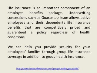 Life insurance is an important component of an
employee benefits package. Underwriting
concessions such as Guarantee Issue allows active
employees and their dependents life insurance
benefits that are competitively priced and
guaranteed a policy regardless of health
conditions.
We can help you provide security for your
employees’ families through group life insurance
coverage in addition to group health insurance.
http://www.thebenefitadvisors.com/group-benefits/group-life/
 