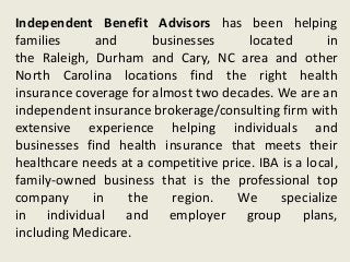 Independent Benefit Advisors has been helping
families and businesses located in
the Raleigh, Durham and Cary, NC area and other
North Carolina locations find the right health
insurance coverage for almost two decades. We are an
independent insurance brokerage/consulting firm with
extensive experience helping individuals and
businesses find health insurance that meets their
healthcare needs at a competitive price. IBA is a local,
family-owned business that is the professional top
company in the region. We specialize
in individual and employer group plans,
including Medicare.
 