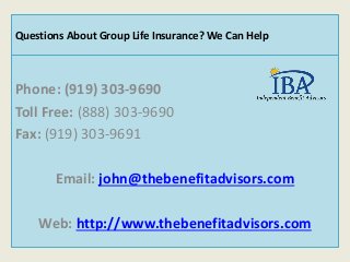 Phone: (919) 303-9690
Toll Free: (888) 303-9690
Fax: (919) 303-9691
Email: john@thebenefitadvisors.com
Web: http://www.thebenefitadvisors.com
Questions About Group Life Insurance? We Can Help
 