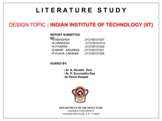 L I T E R A T U R E S T U D Y
DESIGN TOPIC : INDIAN INSTITUTE OF TECHNOLOGY (IIT)
GUIDED BY:
• Ar. A. Revathi Devi
• Ar. P. Gurunadha Rao
•Ar.Vamsi Deepak
DEPARTMENT OF ARCHITECTURE
ANDHRA UNIVERSITY
VISAKHAPATNAM, A.P – 530003
REPORT SUBMITTED
BY:
•V.ABHISHEK -313106101037
•G.HAREESH -313106101010
•K.P.HARINI -313106101022
•S.MARY MOUNIKA -313106101031
•P.VIJAYA LAKSHMI -313106101026
 
