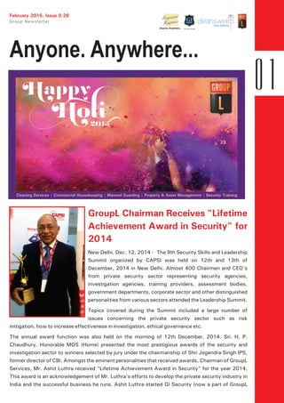 February 2015, Issue 0.28
GroupL Chairman Receives "Lifetime
Achievement Award in Security" for
2014
New Delhi, Dec. 12, 2014 - The 9th Security Skills and Leadership
Summit organized by CAPSI was held on 12th and 13th of
December, 2014 in New Delhi. Almost 400 Chairmen and CEO's
from private security sector representing security agencies,
investigation agencies, training providers, assessment bodies,
government departments, corporate sector and other distinguished
personalities from various sectors attended the Leadership Summit.
Topics covered during the Summit included a large number of
issues concerning the private security sector such as risk
mitigation, how to increase effectiveness in investigation, ethical governance etc.
The annual award function was also held on the morning of 12th December, 2014. Sri. H. P.
Chaudhury, Honorable MOS (Home) presented the most prestigious awards of the security and
investigation sector to winners selected by jury under the chairmanship of Shri Jogendra Singh IPS,
former director of CBI. Amongst the eminent personalities that received awards, Chairman of GroupL
Services, Mr. Ashit Luthra received "Lifetime Achievement Award in Security" for the year 2014.
This award is an acknowledgement of Mr. Luthra's efforts to develop the private security industry in
India and the successful business he runs. Ashit Luthra started GI Security (now a part of GroupL
Cleaning Services | Commercial Housekeeping | Manned Guarding | Property & Asset Management | Security Training
 