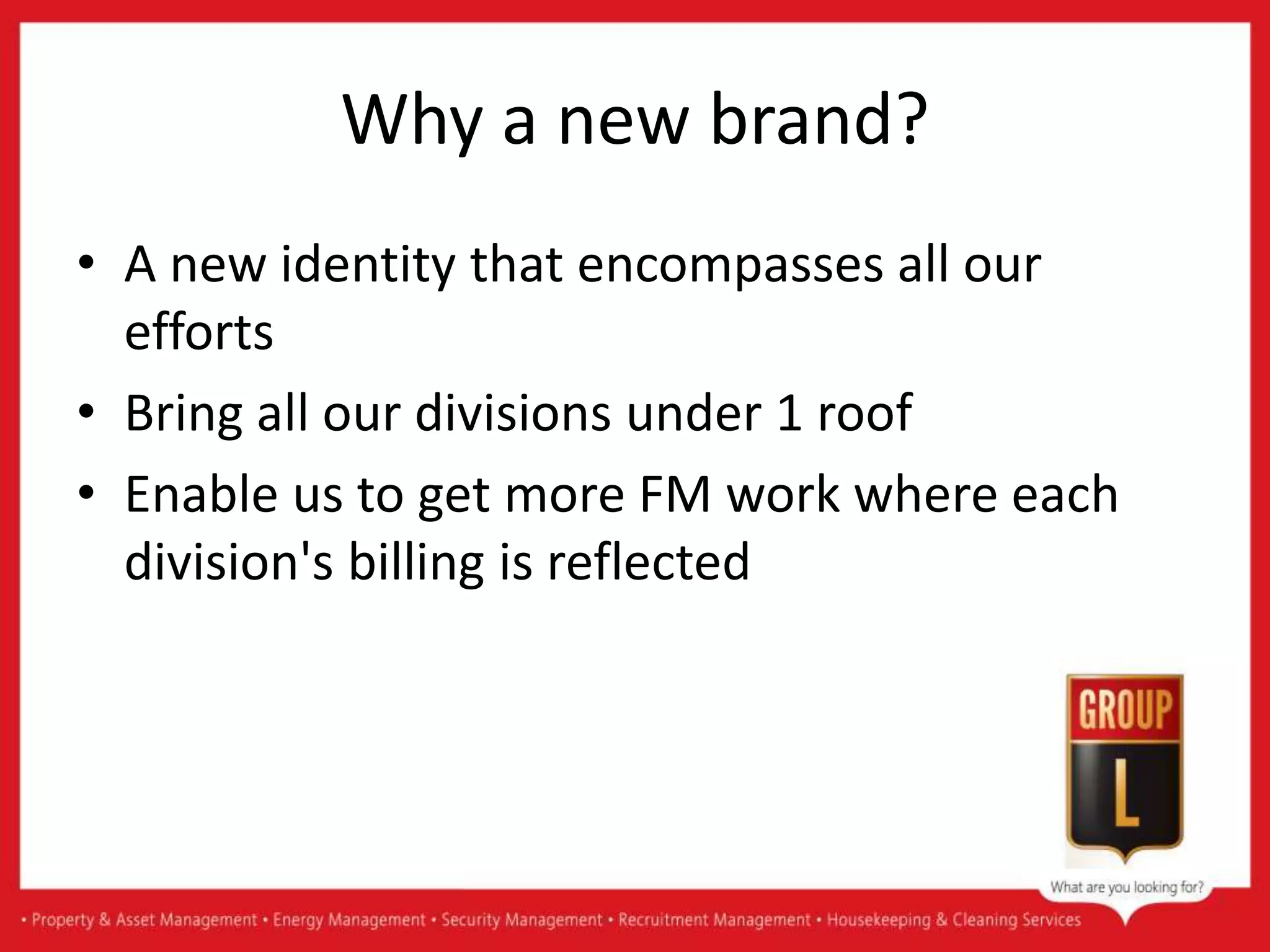 Why a new brand?
• A new identity that encompasses all our
efforts
• Bring all our divisions under 1 roof
• Enable us to get more FM work where each
division's billing is reflected