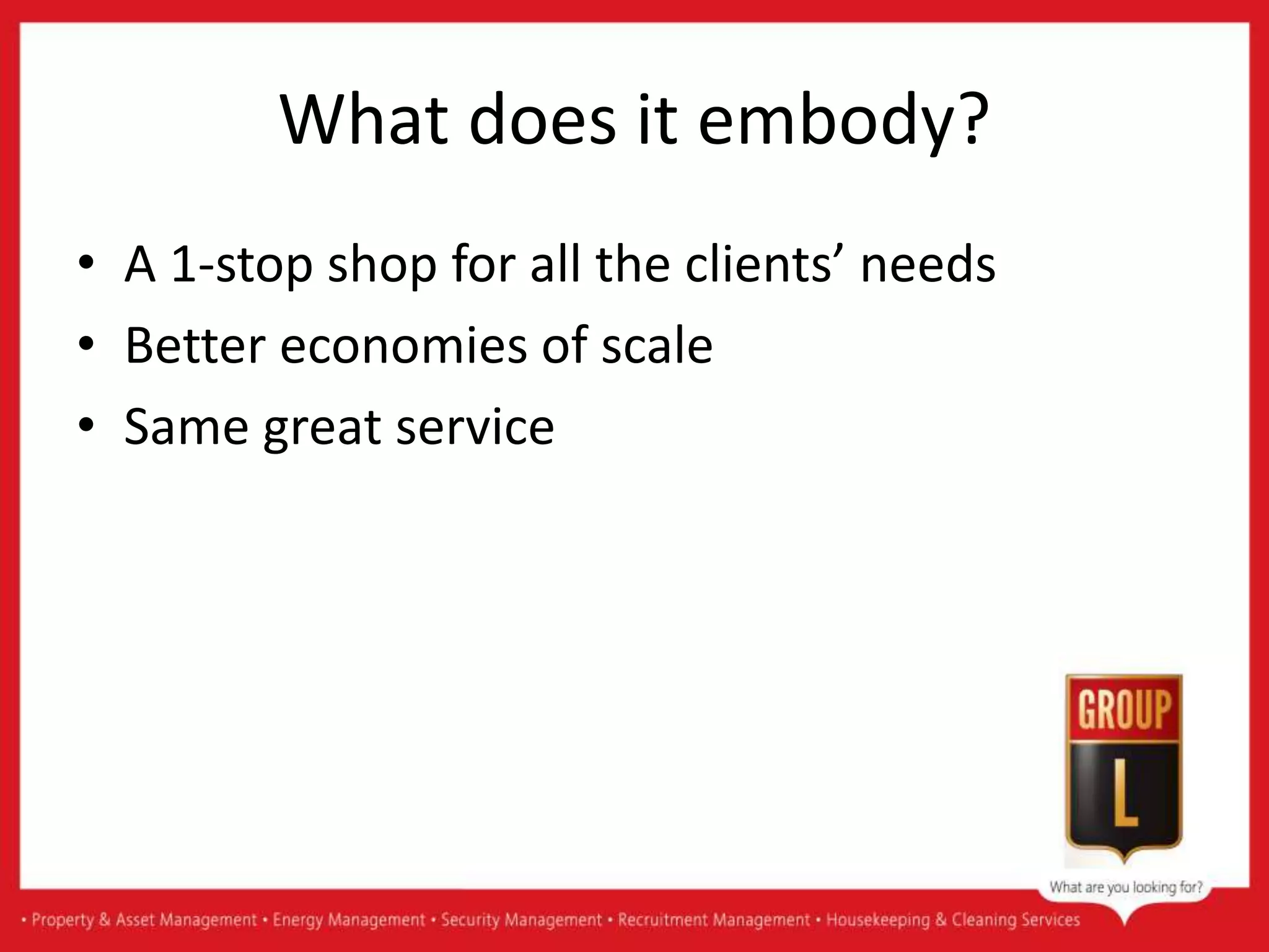 What does it embody?
• A 1-stop shop for all the clients’ needs
• Better economies of scale
• Same great service