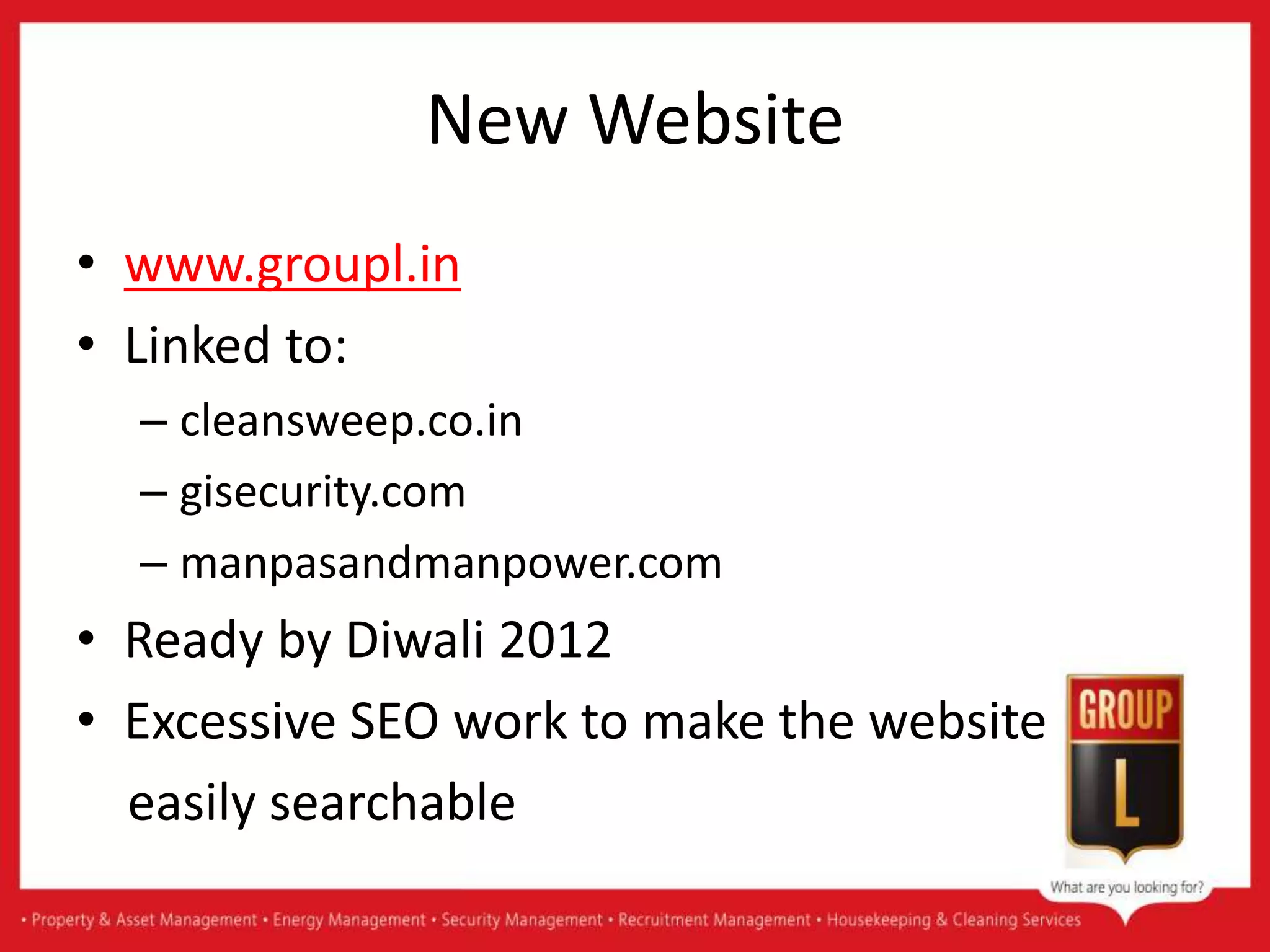 New Website
• www.groupl.in
• Linked to:
– cleansweep.co.in
– gisecurity.com
– manpasandmanpower.com
• Ready by Diwali 2012
• Excessive SEO work to make the website
easily searchable