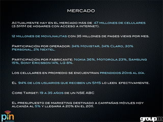 MERCADO


Actualmente hay en el mercado más de 47 millones de celulares
(3.5MM de hogares con acceso a internet).


12 millones de movilnautas con 35 millones de pages views por mes.


Participación por operador: 34% Movistar, 34% Claro, 30%
Personal, 2% Nextel.


Participación por fabricante: Nokia 36%, Motorola 23%, Samsung
15%, Sony Ericsson 14%, LG 8%.


Los celulares en promedio se encuentran prendidos 20hs al día.


El 94% de los usuarios que reciben un SMS lo leen efectivamente.


Core Target: 19 a 35 años de un NSE ABC


El presupuesto de marketing destinado a campañas móviles hoy
alcanza al 5% y llegará a 20% en el 2011.
 