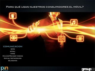 Para qué usan nuestros consumidores el móvil?




COMUNICACION
        SMS
       eMail
        MMS
Enviar/Recibir Videos
 Social Networking
     Blogging
 