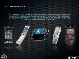 LA OPORTUNIDAD



  Entregar o enviar promociones de ofertas brandeadas
   de forma sencilla, targuetizada y con el “Permission
  Based” específico a millones de consumidores a través
               de sus dispositivos móviles
 