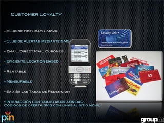 Customer Loyalty



- Club de fidelidad + Móvil


- Club de Alertas mediante SMS


- Email, Direct Mail, Cupones


- Eficiente Location Based


- Rentable


- Mensurable


- 5x a 8x las Tasas de Redención


- Interacción con tarjetas de afinidad
Códigos de oferta SMS con links al sitio móvil
 
