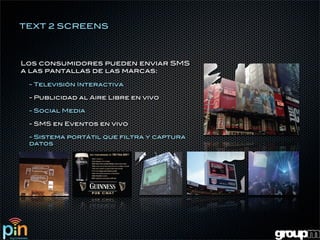 TEXT 2 SCREENS



Los consumidores pueden enviar SMS
a las pantallas de las marcas:

 - Televisión Interactiva

 - Publicidad al Aire Libre en vivo

 - Social Media

 - SMS en Eventos en vivo

 - Sistema portátil que filtra y captura
 datos
 