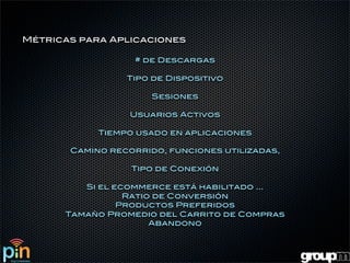 Métricas para Aplicaciones

                   # de Descargas

                 Tipo de Dispositivo

                      Sesiones

                  Usuarios Activos

            Tiempo usado en aplicaciones

       Camino recorrido, funciones utilizadas,

                  Tipo de Conexión

         Si el ecommerce está habilitado ...
                 Ratio de Conversión
                Productos Preferidos
      Tamaño Promedio del Carrito de Compras
                      Abandono
 