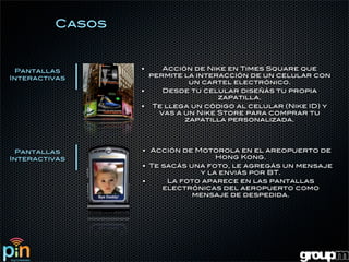 Casos


 Pantallas       •    Acción de Nike en Times Square que
Interactivas       permite la interacción de un celular con
                            un cartel electrónico.
                 •    Desde tu celular diseñás tu propia
                                   zapatilla.
                 • Te llega un código al celular (Nike ID) y
                     vas a un Nike Store para comprar tu
                           zapatilla personalizada.




 Pantallas       • Acción de Motorola en el areopuerto de
Interactivas                      Hong Kong.
                 • Te sacás una foto, le agregás un mensaje
                              y la enviás por BT.
                 •     La foto aparece en las pantallas
                      electrónicas del aeropuerto como
                             mensaje de despedida.
 