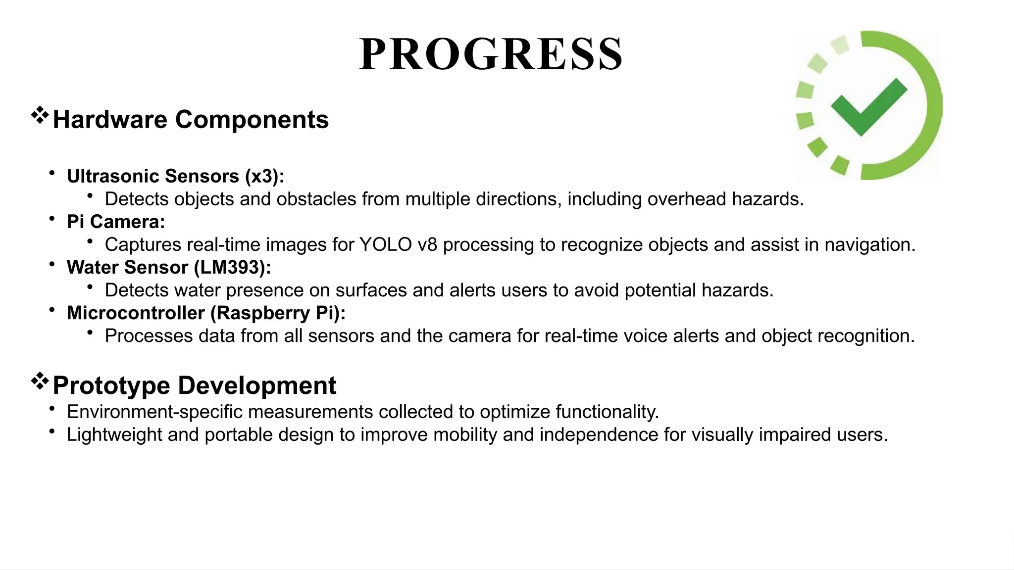 “Innovations in IoT-Driven Assistive Technology: Development of a Smart Stick for Enhanced Navigation and Intelligent
Obstacle Detection for the Visually Impaired”
PROGRESS
Hardware Components
• Ultrasonic Sensors (x3):
• Detects objects and obstacles from multiple directions, including overhead hazards.
• Pi Camera:
• Captures real-time images for YOLO v8 processing to recognize objects and assist in navigation.
• Water Sensor (LM393):
• Detects water presence on surfaces and alerts users to avoid potential hazards.
• Microcontroller (Raspberry Pi):
• Processes data from all sensors and the camera for real-time voice alerts and object recognition.
Prototype Development
• Environment-specific measurements collected to optimize functionality.
• Lightweight and portable design to improve mobility and independence for visually impaired users.
 