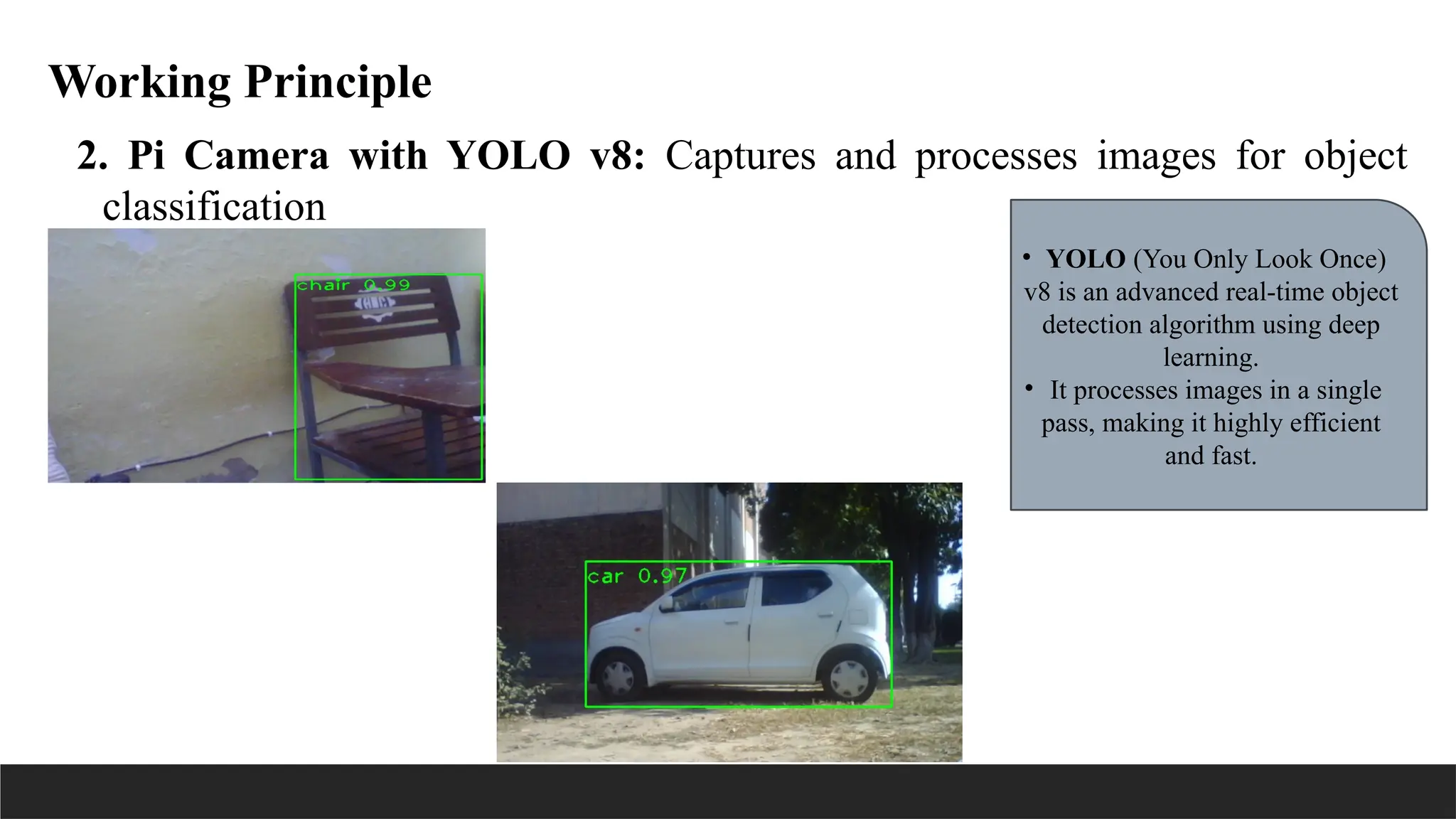 Working Principle
2. Pi Camera with YOLO v8: Captures and processes images for object
classification
• YOLO (You Only Look Once)
v8 is an advanced real-time object
detection algorithm using deep
learning.
• It processes images in a single
pass, making it highly efficient
and fast.
 