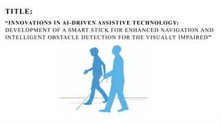 “Innovations in IoT-Driven Assistive Technology: Development of a Smart Stick for Enhanced Navigation and Intelligent
Obstacle Detection for the Visually Impaired”
TITLE:
“INNOVATIONS IN AI-DRIVEN ASSISTIVE TECHNOLOGY:
DEVELOPMENT OF A SMART STICK FOR ENHANCED NAVIGATION AND
INTELLIGENT OBSTACLE DETECTION FOR THE VISUALLY IMPAIRED”
 