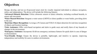 Design, develop, and test an AI-powered smart stick for visually impaired individuals to enhance navigation,
safety, and independence. The device will include the following features:
•Advanced Obstacle Detection: Utilize ultrasonic sensors to detect obstacles, including overhead hazards, to
ensure safe movement.
•Water Hazard Detection: Integrate a water sensor (LM393) to detect puddles or water bodies, providing alerts
to the user.
•Real-time Object Recognition: Leverage a Pi Camera and YOLO v8 object detection for real-time recognition
of objects and location tracking.
•Voice Assistance: Offer voice-based navigation and alerts to guide users and notify them of any hazards or
changes in the environment.
•Emergency Assistance: Incorporate AI-driven emergency assistance features for quick alerts in case of danger
or disorientation.
•User-friendly Design: Ensure the device is portable, lightweight, and intuitive to operate, improving
independence and mobility for users in outdoor environments.
Objectives
 
