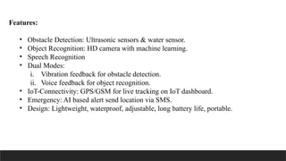 Features:
• Obstacle Detection: Ultrasonic sensors & water sensor.
• Object Recognition: HD camera with machine learning.
• Speech Recognition
• Dual Modes:
i. Vibration feedback for obstacle detection.
ii. Voice feedback for object recognition.
• IoT-Connectivity: GPS/GSM for live tracking on IoT dashboard.
• Emergency: AI based alert send location via SMS.
• Design: Lightweight, waterproof, adjustable, long battery life, portable.
 