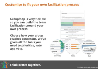 Buy now from $8/month
Customise to fit your own facilitation process
© GroupMap Pty Ltd | www.groupmap.com
Think better together.
Dot Vote Rate Sort
Groupmap is very flexible
so you can build the team
facilitation around your
own process.
Choose how your group
reaches consensus. We’ve
given all the tools you
need to prioritise, rate
and vote.
 