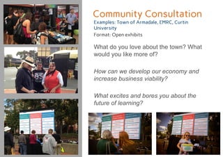 Community Consultation
Examples: Town of Armadale, EMRC, Curtin
University
Format: Open exhibits
What do you love about the town? What
would you like more of?
How can we develop our economy and
increase business viability?
What excites and bores you about the
future of learning?
 